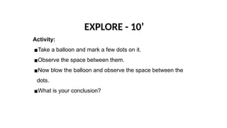 EXPLORE - 10’
Activity:
▪Take a balloon and mark a few dots on it.
▪Observe the space between them.
▪Now blow the balloon and observe the space between the
dots.
▪What is your conclusion?
 