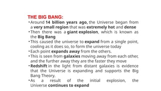 THE BIG BANG:
•Around 14 billion years ago, the Universe began from
a very small region that was extremely hot and dense
•Then there was a giant explosion, which is known as
the Big Bang
•This caused the universe to expand from a single point,
cooling as it does so, to form the universe today
•Each point expands away from the others.
•This is seen from galaxies moving away from each other,
and the further away they are the faster they move
•Redshift in the light from distant galaxies is evidence
that the Universe is expanding and supports the Big
Bang Theory.
•As a result of the initial explosion, the
Universe continues to expand
 