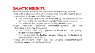 GALACTIC REDSHIFT:
Red-shift provides evidence that the Universe is expanding because:
•Red-shift is observed when the spectral lines from the distant galaxy
move closer to the red end of the spectrum
• This is because light waves are stretched by the expansion of the
universe, so the wavelength increases (or frequency decreases)
• This indicates that the galaxies are moving away from us
•Light spectrums produced from distant galaxies are red
shifted more than nearby galaxies
• This shows that the greater the distance to the galaxy,
the greater the redshift
• This means that the further away a galaxy is, the faster it is
moving away from the Earth
•These observations imply that the universe is expanding and
therefore support the Big Bang Theory
 