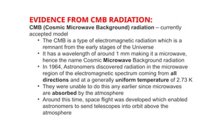 EVIDENCE FROM CMB RADIATION:
CMB (Cosmic Microwave Background) radiation – currently
accepted model
• The CMB is a type of electromagnetic radiation which is a
remnant from the early stages of the Universe
• It has a wavelength of around 1 mm making it a microwave,
hence the name Cosmic Microwave Background radiation
• In 1964, Astronomers discovered radiation in the microwave
region of the electromagnetic spectrum coming from all
directions and at a generally uniform temperature of 2.73 K
• They were unable to do this any earlier since microwaves
are absorbed by the atmosphere
• Around this time, space flight was developed which enabled
astronomers to send telescopes into orbit above the
atmosphere
 