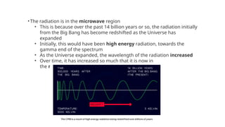 •The radiation is in the microwave region
• This is because over the past 14 billion years or so, the radiation initially
from the Big Bang has become redshifted as the Universe has
expanded
• Initially, this would have been high energy radiation, towards the
gamma end of the spectrum
• As the Universe expanded, the wavelength of the radiation increased
• Over time, it has increased so much that it is now in
the microwave region of the spectrum
 