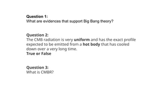 Question 1:
What are evidences that support Big Bang theory?
Question 2:
The CMB radiation is very uniform and has the exact profile
expected to be emitted from a hot body that has cooled
down over a very long time.
True or False
Question 3:
What is CMBR?
 