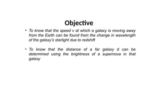 Objective
• To know that the speed v at which a galaxy is moving away
from the Earth can be found from the change in wavelength
of the galaxy’s starlight due to redshift
• To know that the distance of a far galaxy d can be
determined using the brightness of a supernova in that
galaxy
 