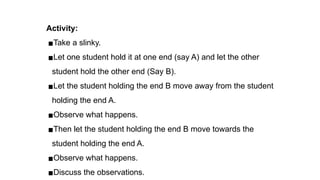 Activity:
▪Take a slinky.
▪Let one student hold it at one end (say A) and let the other
student hold the other end (Say B).
▪Let the student holding the end B move away from the student
holding the end A.
▪Observe what happens.
▪Then let the student holding the end B move towards the
student holding the end A.
▪Observe what happens.
▪Discuss the observations.
 