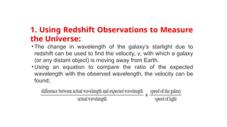 1. Using Redshift Observations to Measure
the Universe:
•The change in wavelength of the galaxy’s starlight due to
redshift can be used to find the velocity, v, with which a galaxy
(or any distant object) is moving away from Earth.
•Using an equation to compare the ratio of the expected
wavelength with the observed wavelength, the velocity can be
found;
 