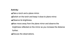 Activity:
▪Take a torch and a plane mirror.
▪Switch on the torch and keep it close to plane mirror.
▪Observe its brightness.
▪Now move away from the plane mirror and observe the
brightness reflected on the mirror as you increase the distance
further.
▪Discuss the observations.
 