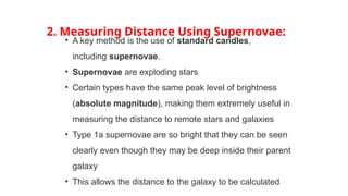 2. Measuring Distance Using Supernovae:
• A key method is the use of standard candles,
including supernovae.
• Supernovae are exploding stars
• Certain types have the same peak level of brightness
(absolute magnitude), making them extremely useful in
measuring the distance to remote stars and galaxies
• Type 1a supernovae are so bright that they can be seen
clearly even though they may be deep inside their parent
galaxy
• This allows the distance to the galaxy to be calculated
 