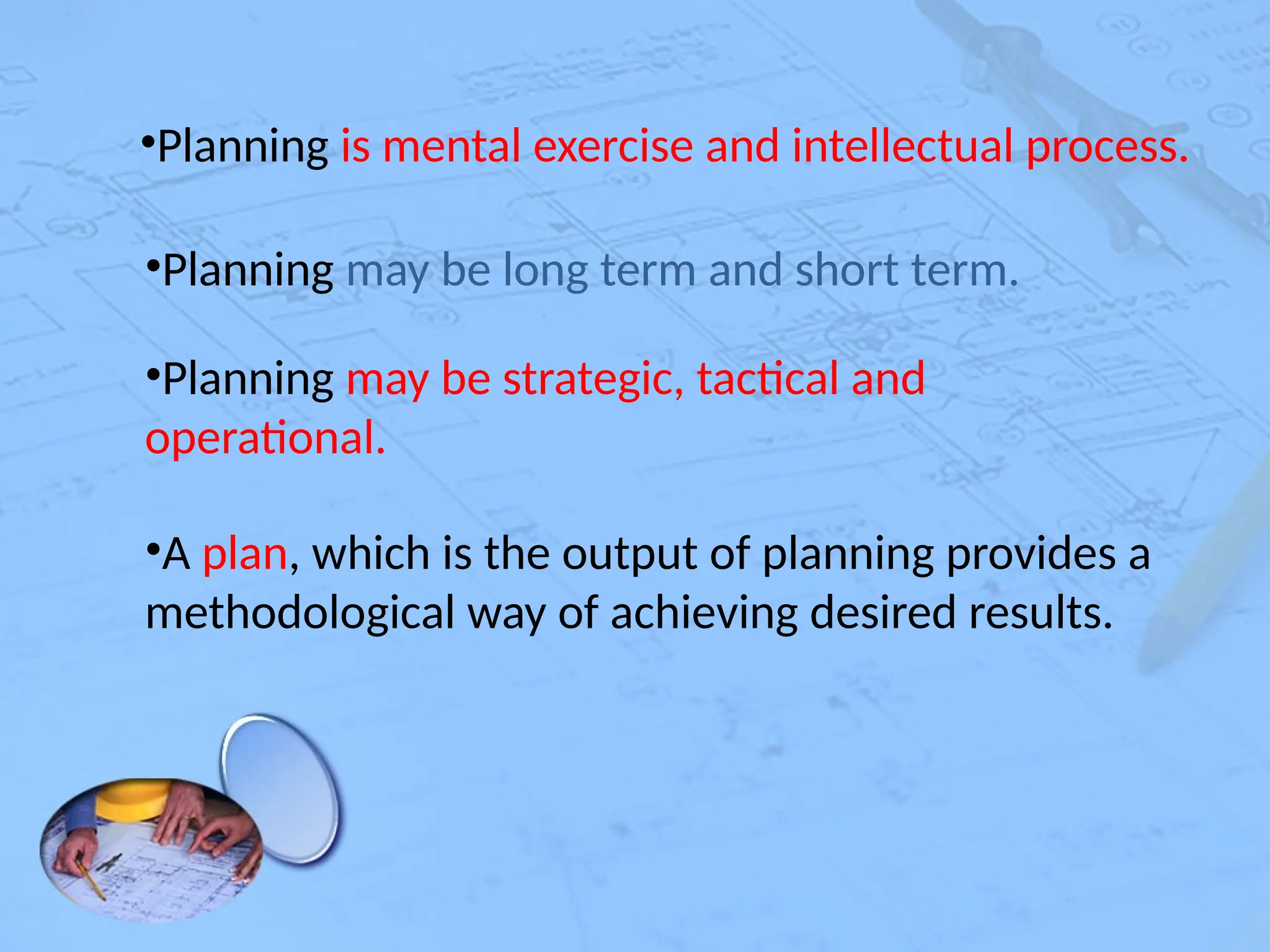 •Planning is mental exercise and intellectual process.
•Planning may be long term and short term.
•Planning may be strategic, tactical and
operational.
•A plan, which is the output of planning provides a
methodological way of achieving desired results.
 