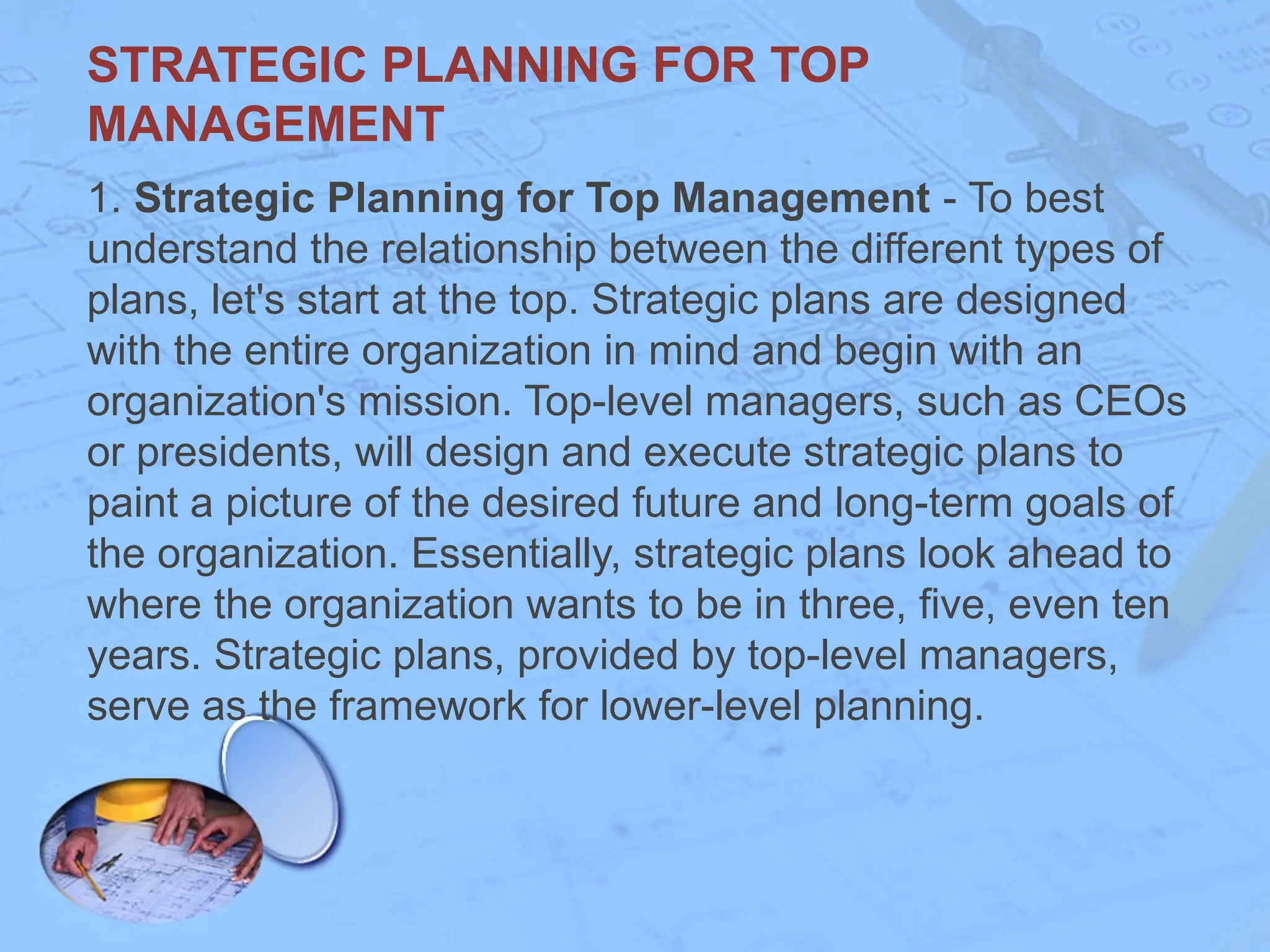 1. Strategic Planning for Top Management - To best
understand the relationship between the different types of
plans, let's start at the top. Strategic plans are designed
with the entire organization in mind and begin with an
organization's mission. Top-level managers, such as CEOs
or presidents, will design and execute strategic plans to
paint a picture of the desired future and long-term goals of
the organization. Essentially, strategic plans look ahead to
where the organization wants to be in three, five, even ten
years. Strategic plans, provided by top-level managers,
serve as the framework for lower-level planning.
STRATEGIC PLANNING FOR TOP
MANAGEMENT
 