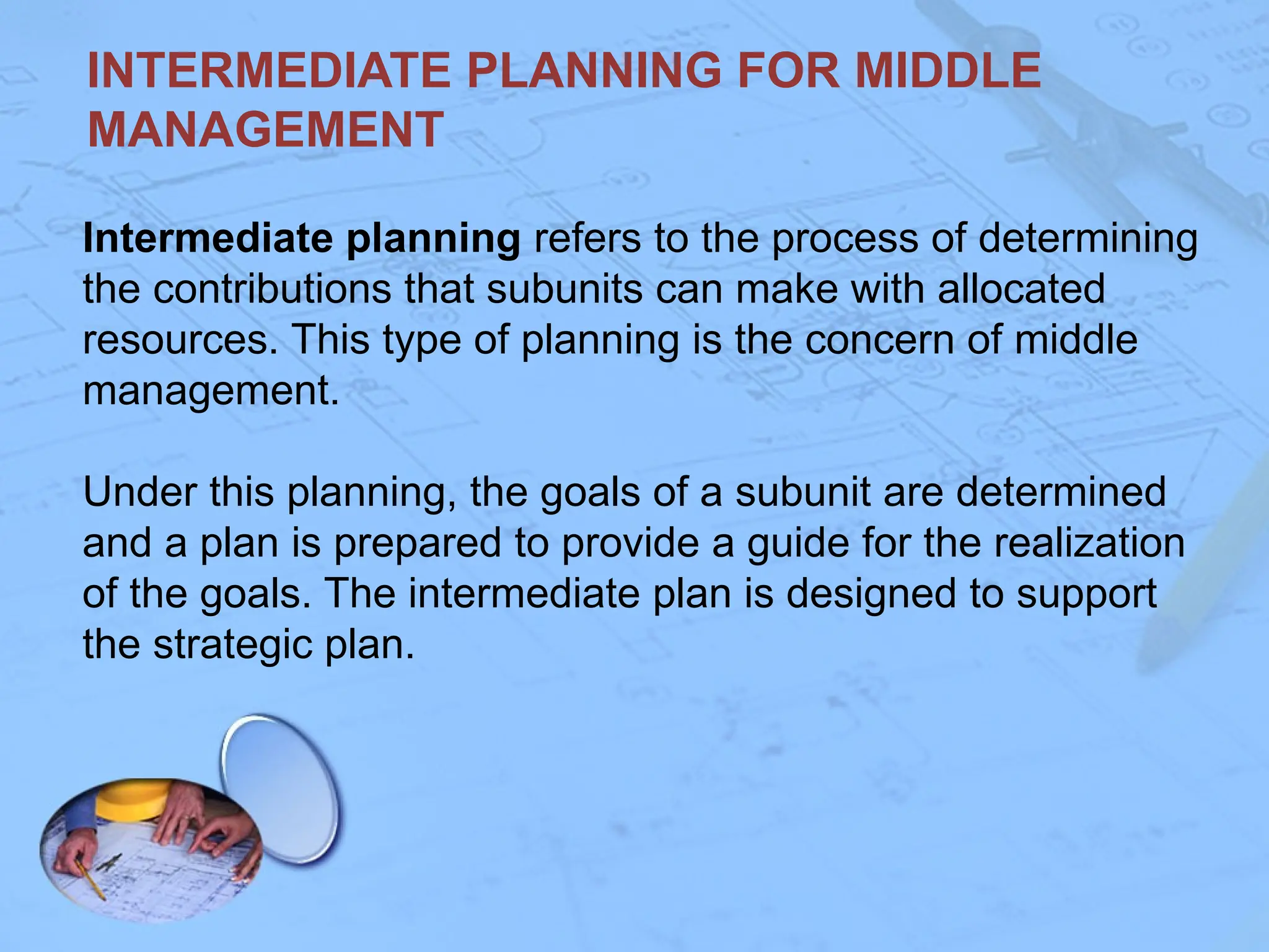 INTERMEDIATE PLANNING FOR MIDDLE
MANAGEMENT
Intermediate planning refers to the process of determining
the contributions that subunits can make with allocated
resources. This type of planning is the concern of middle
management.
Under this planning, the goals of a subunit are determined
and a plan is prepared to provide a guide for the realization
of the goals. The intermediate plan is designed to support
the strategic plan.
 