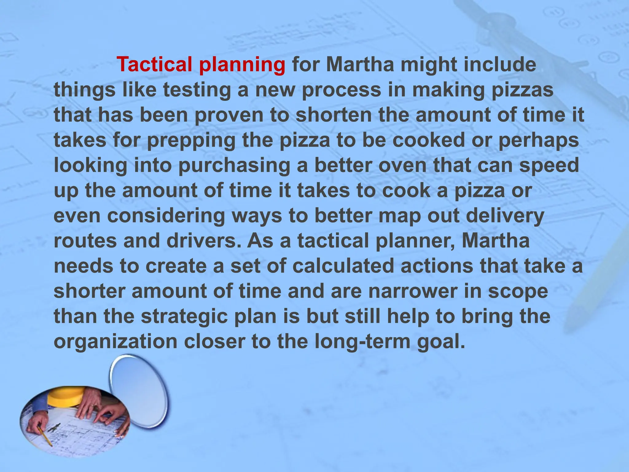 Tactical planning for Martha might include
things like testing a new process in making pizzas
that has been proven to shorten the amount of time it
takes for prepping the pizza to be cooked or perhaps
looking into purchasing a better oven that can speed
up the amount of time it takes to cook a pizza or
even considering ways to better map out delivery
routes and drivers. As a tactical planner, Martha
needs to create a set of calculated actions that take a
shorter amount of time and are narrower in scope
than the strategic plan is but still help to bring the
organization closer to the long-term goal.
 