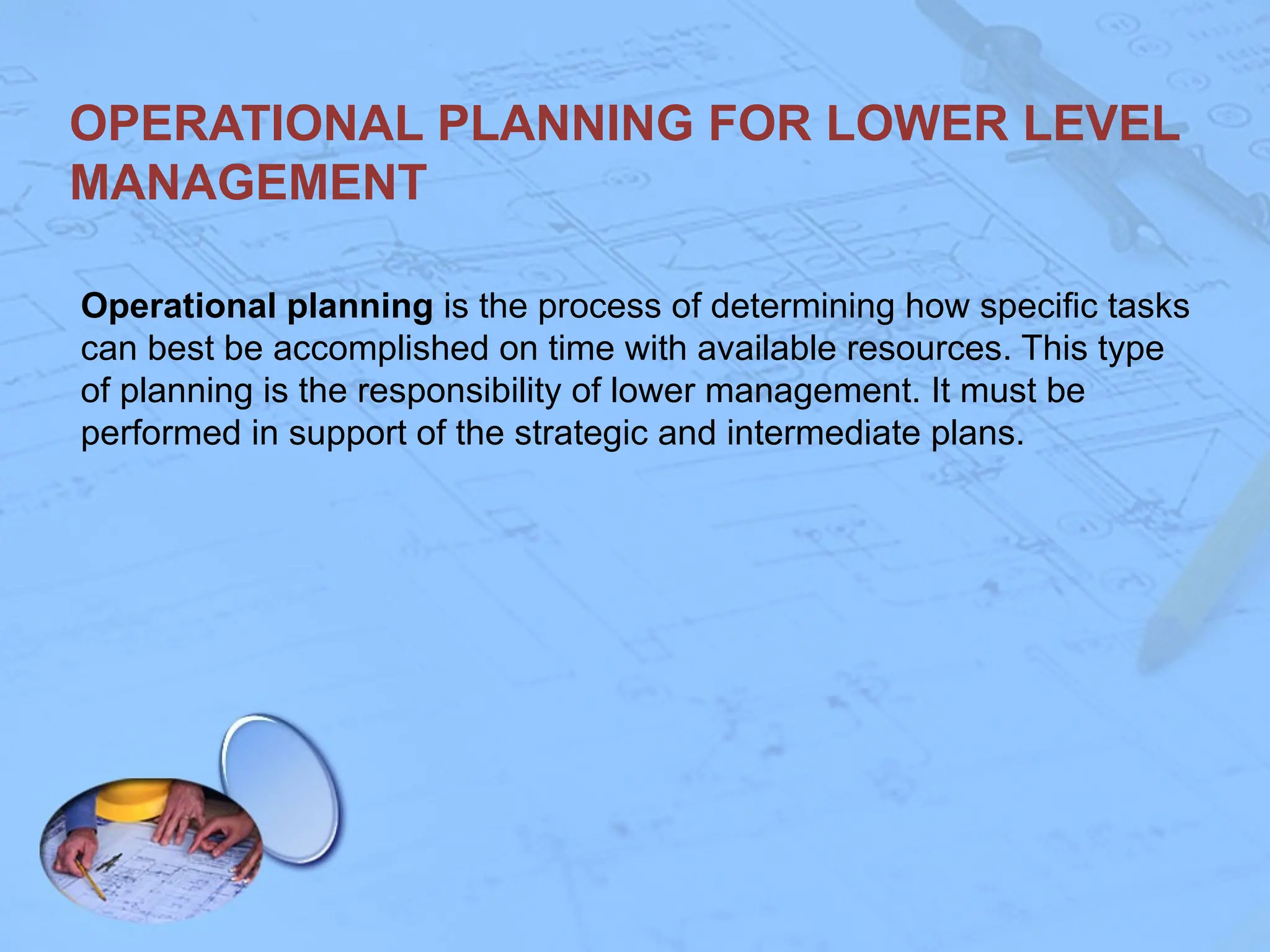 OPERATIONAL PLANNING FOR LOWER LEVEL
MANAGEMENT
Operational planning is the process of determining how specific tasks
can best be accomplished on time with available resources. This type
of planning is the responsibility of lower management. It must be
performed in support of the strategic and intermediate plans.
 