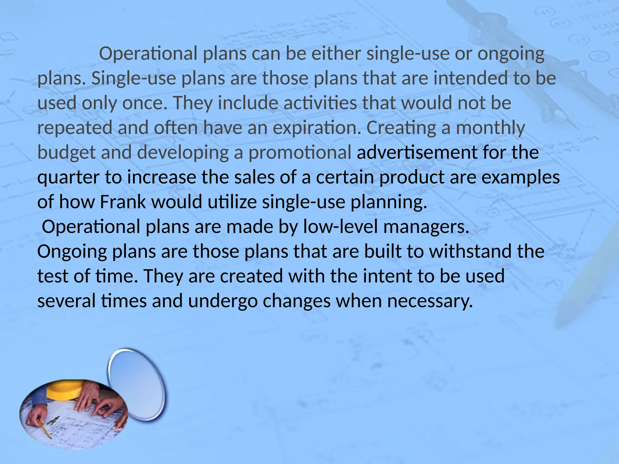Operational plans can be either single-use or ongoing
plans. Single-use plans are those plans that are intended to be
used only once. They include activities that would not be
repeated and often have an expiration. Creating a monthly
budget and developing a promotional advertisement for the
quarter to increase the sales of a certain product are examples
of how Frank would utilize single-use planning.
Operational plans are made by low-level managers.
Ongoing plans are those plans that are built to withstand the
test of time. They are created with the intent to be used
several times and undergo changes when necessary.
 