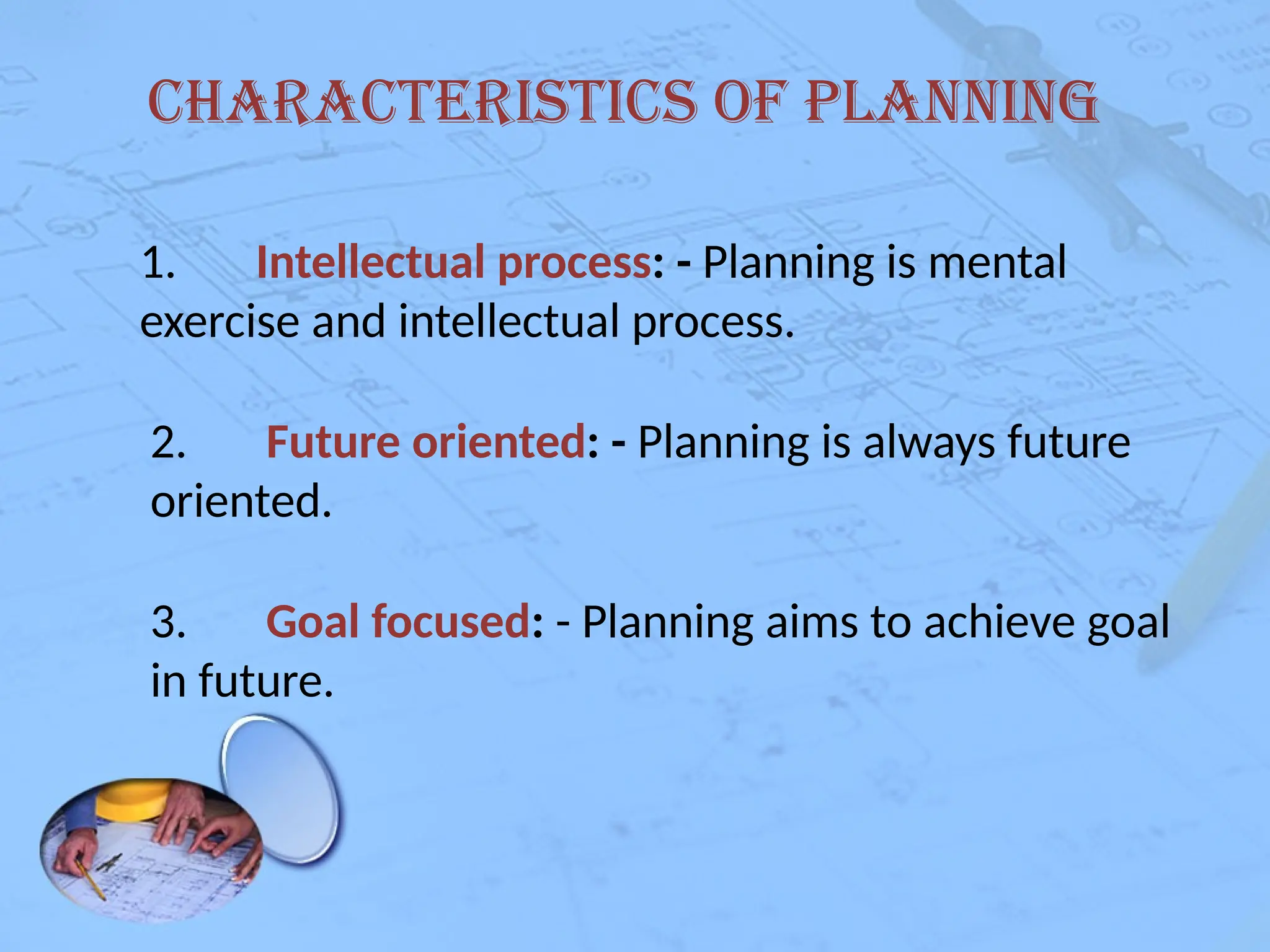 Characteristics of Planning
1. Intellectual process: - Planning is mental
exercise and intellectual process.
2. Future oriented: - Planning is always future
oriented.
3. Goal focused: - Planning aims to achieve goal
in future.
 