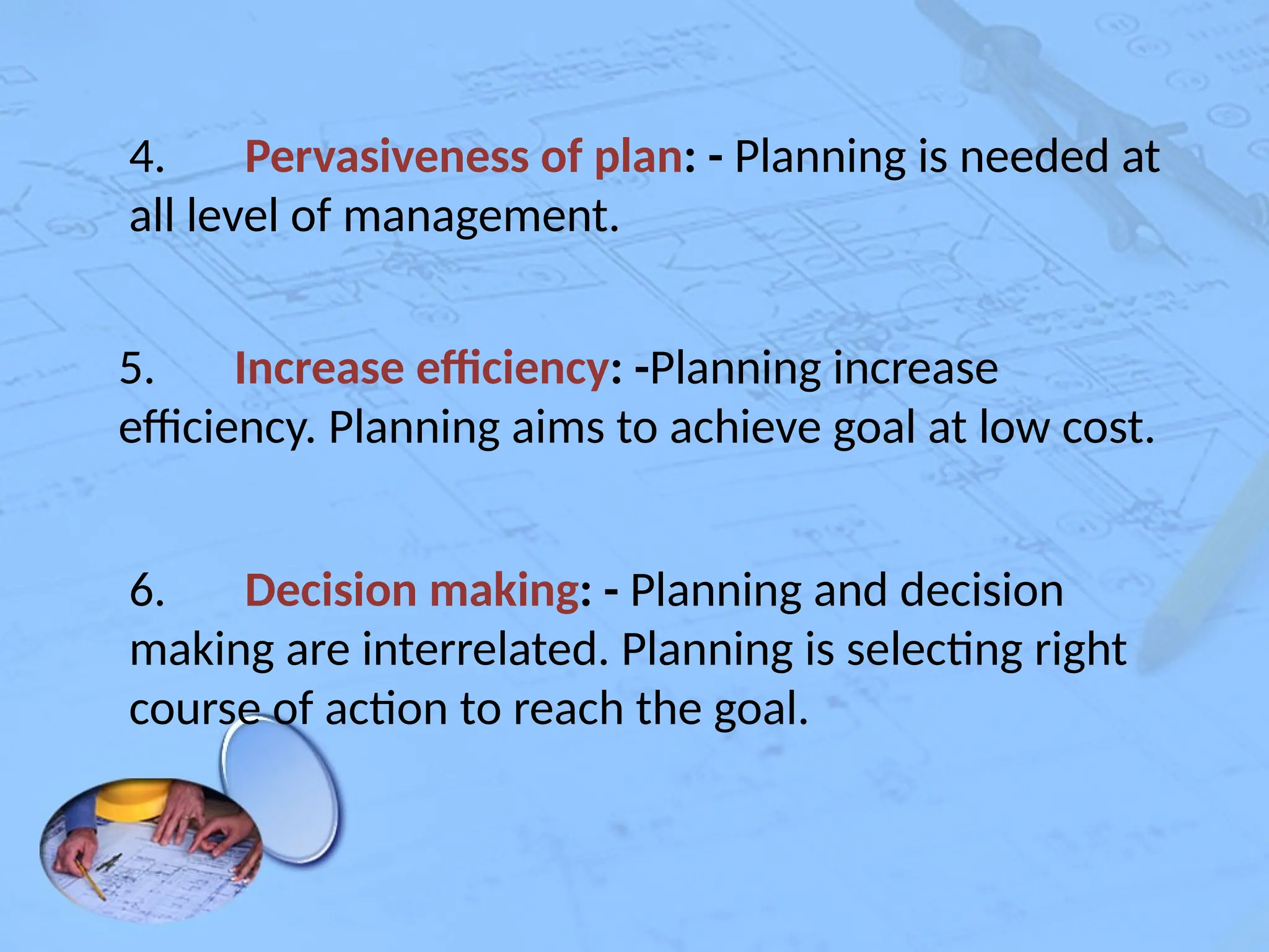 4. Pervasiveness of plan: - Planning is needed at
all level of management.
5. Increase efficiency: -Planning increase
efficiency. Planning aims to achieve goal at low cost.
6. Decision making: - Planning and decision
making are interrelated. Planning is selecting right
course of action to reach the goal.
 