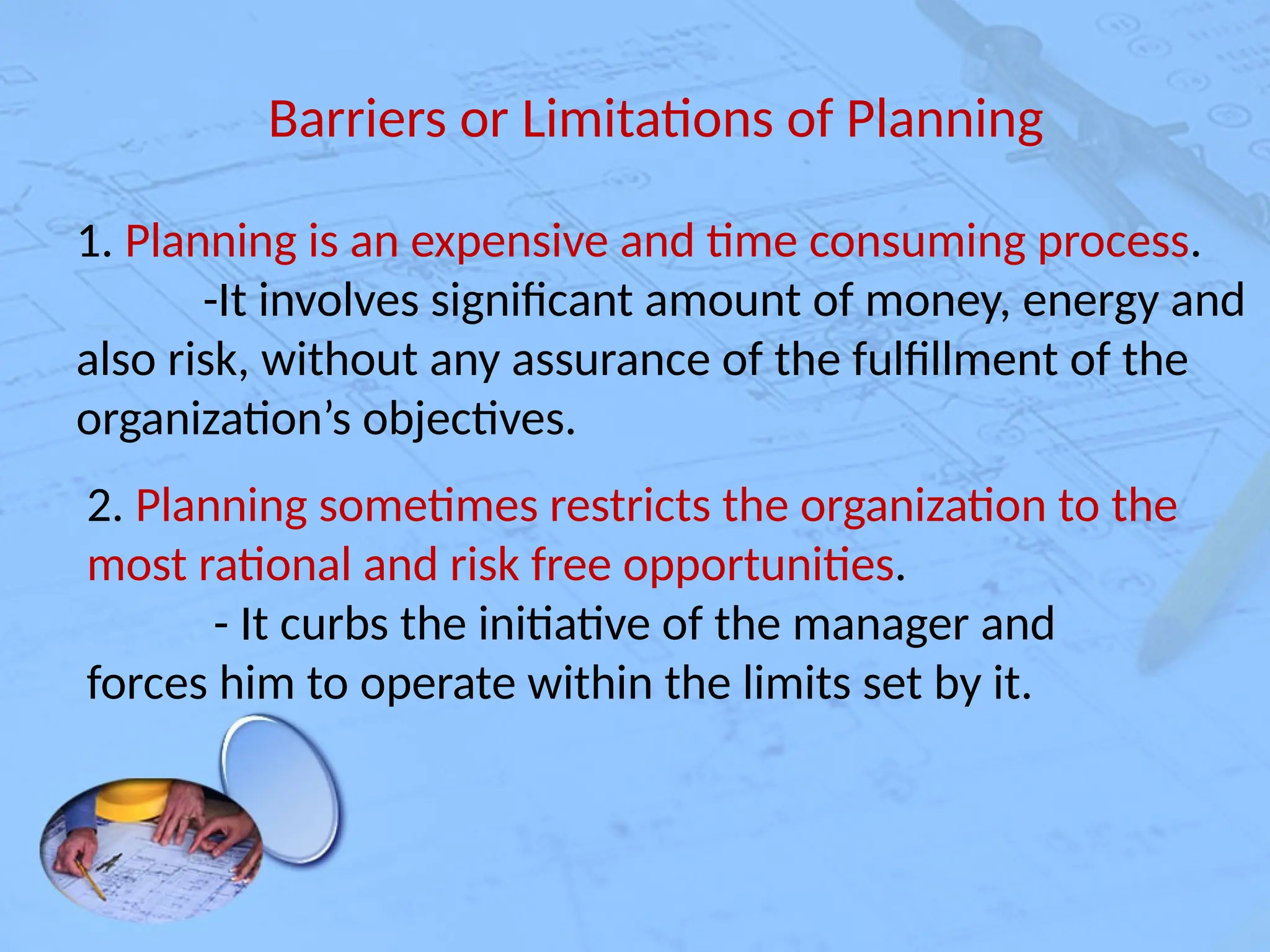 Barriers or Limitations of Planning
1. Planning is an expensive and time consuming process.
-It involves significant amount of money, energy and
also risk, without any assurance of the fulfillment of the
organization’s objectives.
2. Planning sometimes restricts the organization to the
most rational and risk free opportunities.
- It curbs the initiative of the manager and
forces him to operate within the limits set by it.
 