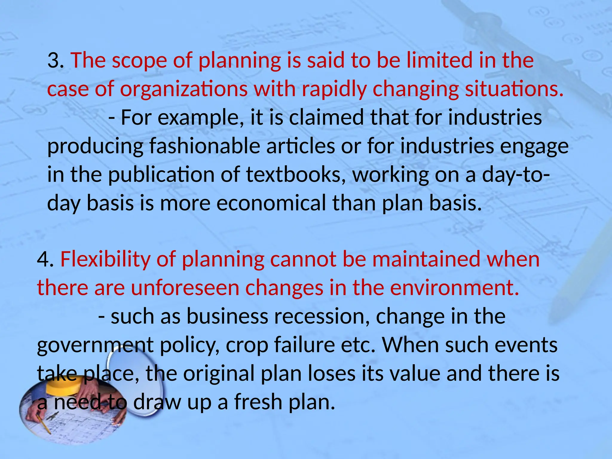 3. The scope of planning is said to be limited in the
case of organizations with rapidly changing situations.
- For example, it is claimed that for industries
producing fashionable articles or for industries engage
in the publication of textbooks, working on a day-to-
day basis is more economical than plan basis.
4. Flexibility of planning cannot be maintained when
there are unforeseen changes in the environment.
- such as business recession, change in the
government policy, crop failure etc. When such events
take place, the original plan loses its value and there is
a need to draw up a fresh plan.
 