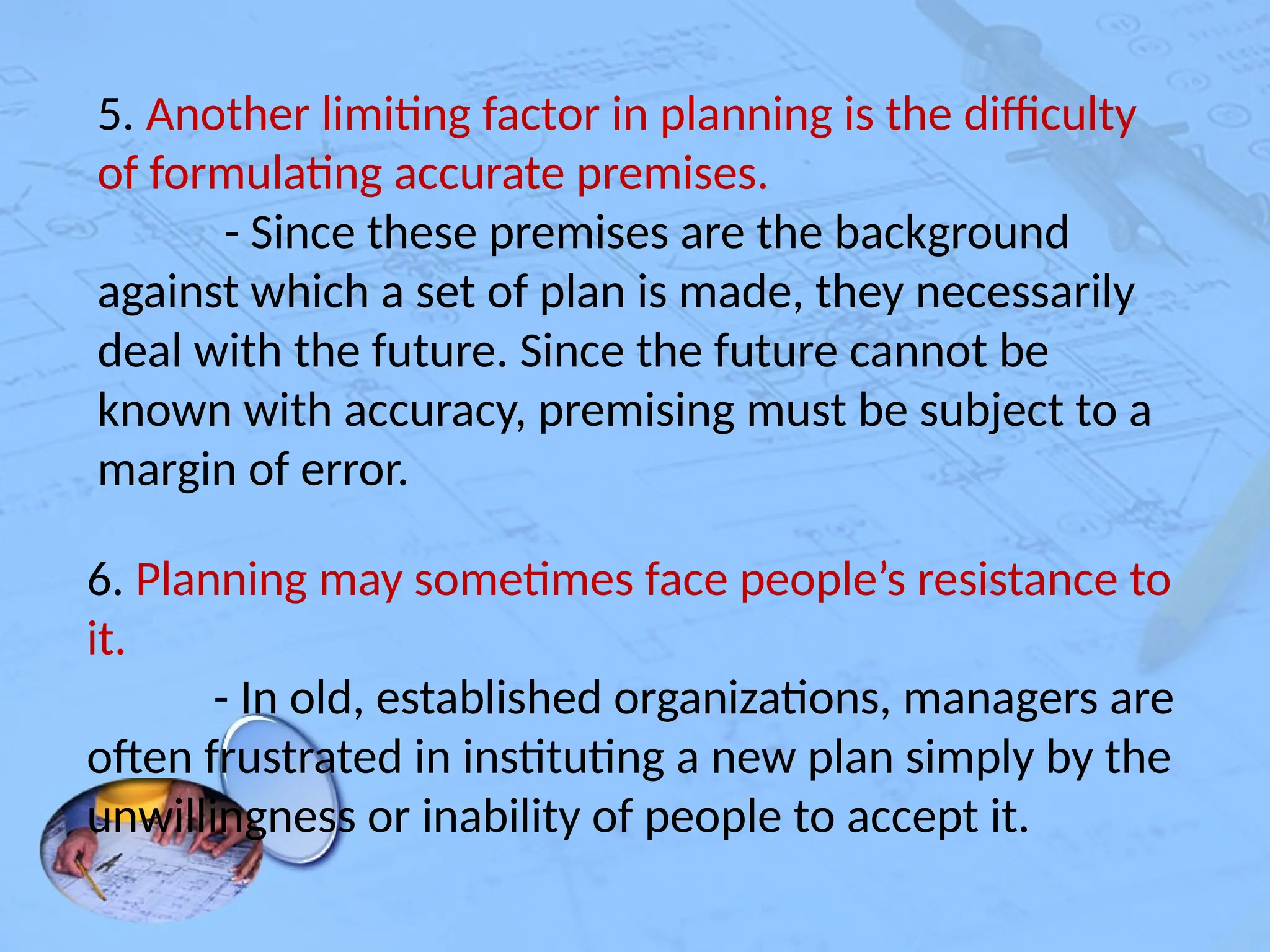 5. Another limiting factor in planning is the difficulty
of formulating accurate premises.
- Since these premises are the background
against which a set of plan is made, they necessarily
deal with the future. Since the future cannot be
known with accuracy, premising must be subject to a
margin of error.
6. Planning may sometimes face people’s resistance to
it.
- In old, established organizations, managers are
often frustrated in instituting a new plan simply by the
unwillingness or inability of people to accept it.
 