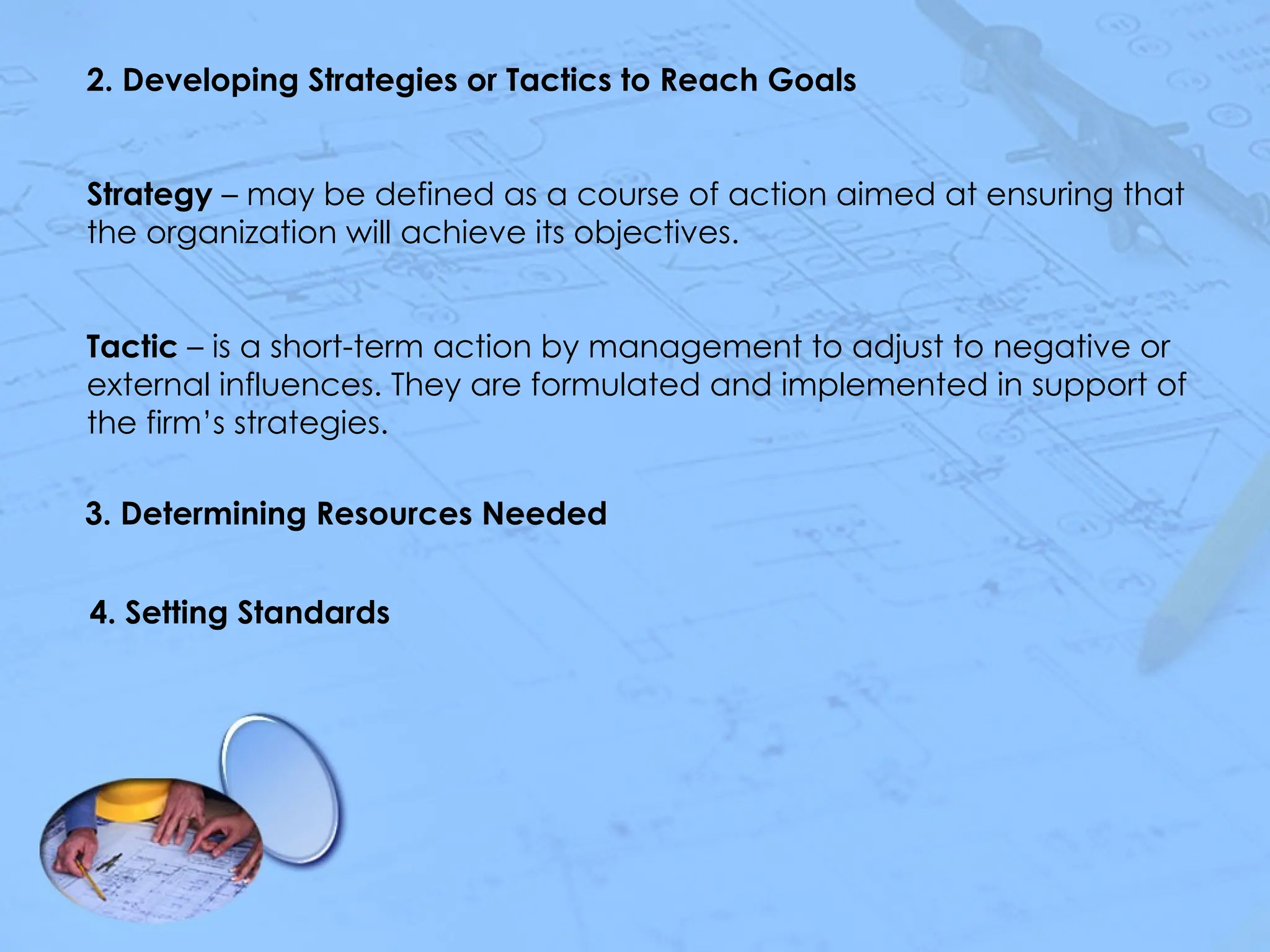 2. Developing Strategies or Tactics to Reach Goals
Strategy – may be defined as a course of action aimed at ensuring that
the organization will achieve its objectives.
Tactic – is a short-term action by management to adjust to negative or
external influences. They are formulated and implemented in support of
the firm’s strategies.
3. Determining Resources Needed
4. Setting Standards
 