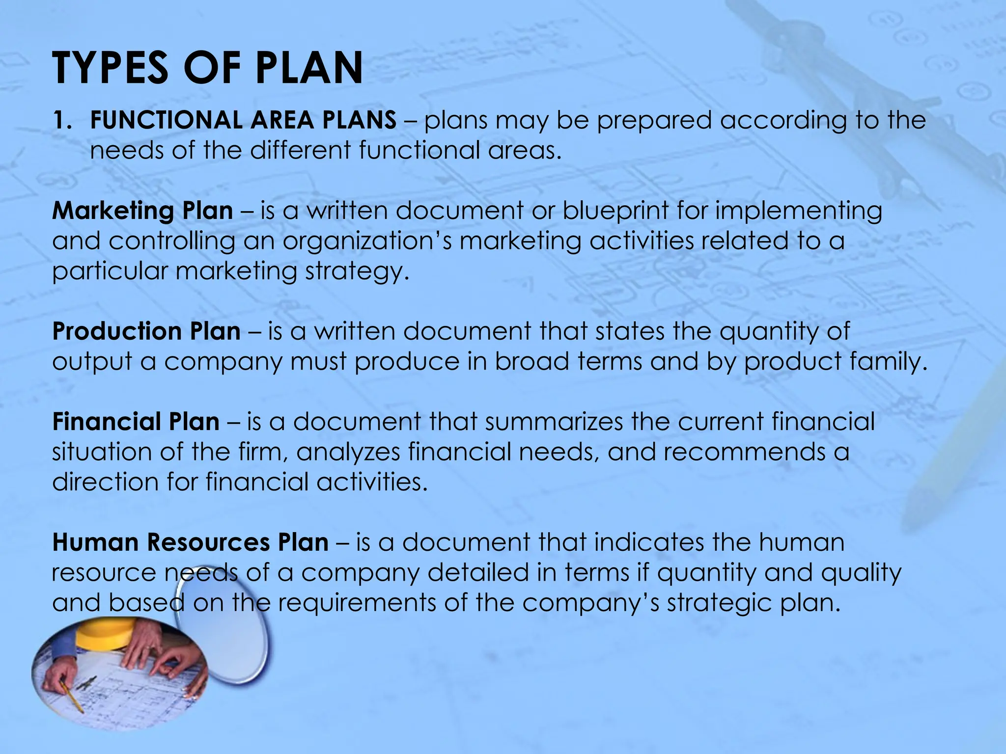 TYPES OF PLAN
1. FUNCTIONAL AREA PLANS – plans may be prepared according to the
needs of the different functional areas.
Marketing Plan – is a written document or blueprint for implementing
and controlling an organization’s marketing activities related to a
particular marketing strategy.
Production Plan – is a written document that states the quantity of
output a company must produce in broad terms and by product family.
Financial Plan – is a document that summarizes the current financial
situation of the firm, analyzes financial needs, and recommends a
direction for financial activities.
Human Resources Plan – is a document that indicates the human
resource needs of a company detailed in terms if quantity and quality
and based on the requirements of the company’s strategic plan.
 