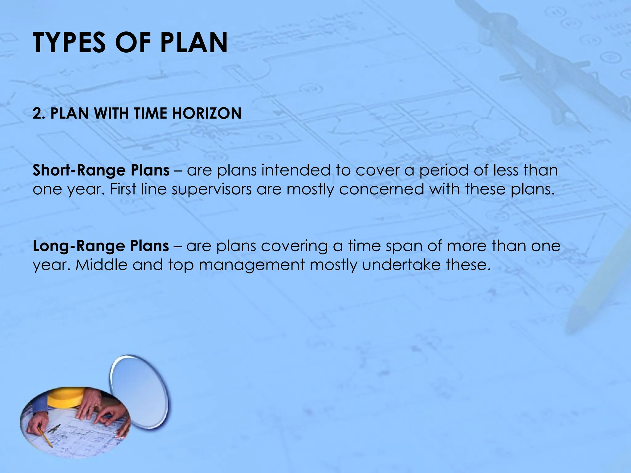 TYPES OF PLAN
2. PLAN WITH TIME HORIZON
Short-Range Plans – are plans intended to cover a period of less than
one year. First line supervisors are mostly concerned with these plans.
Long-Range Plans – are plans covering a time span of more than one
year. Middle and top management mostly undertake these.
 