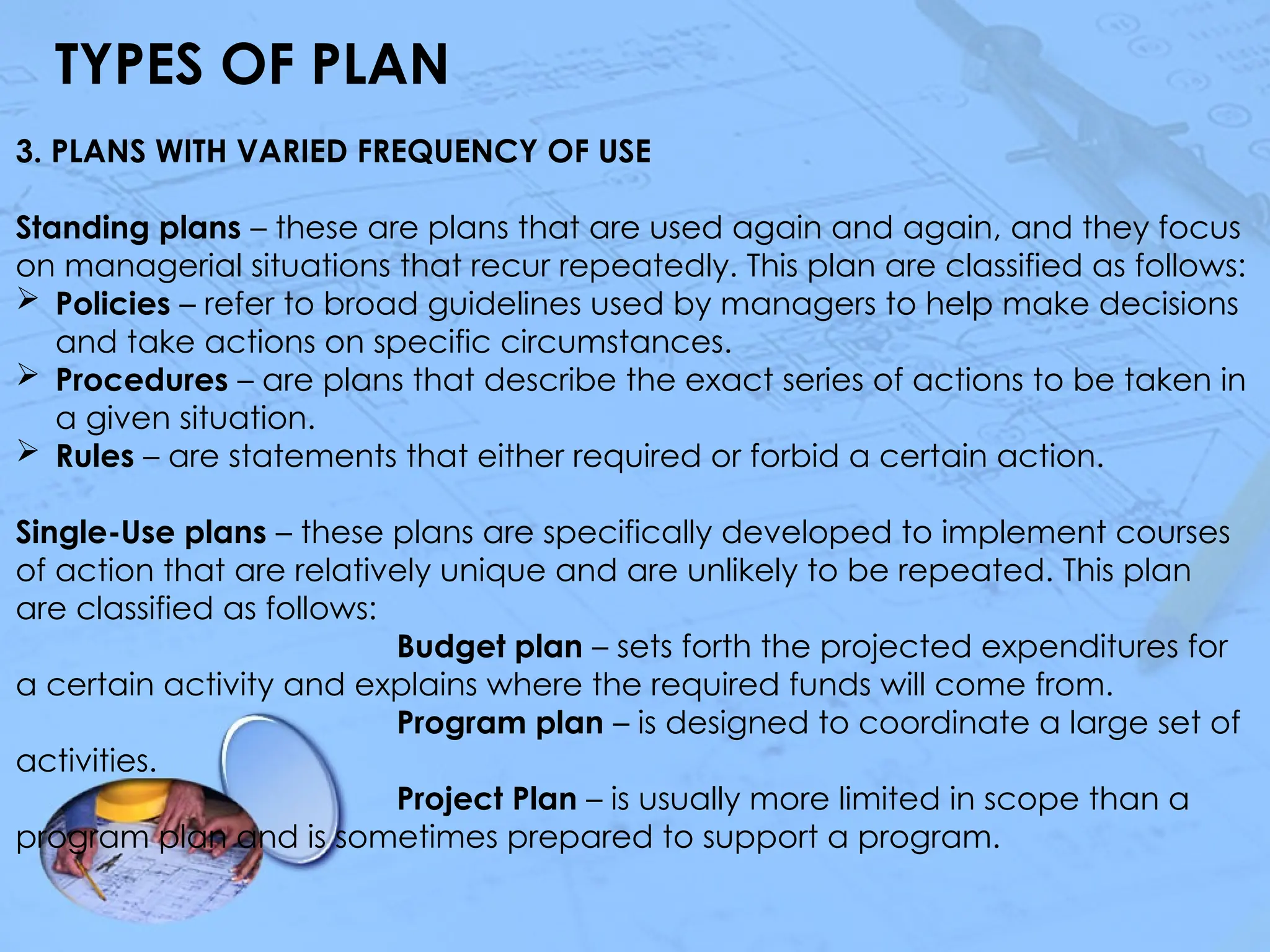 TYPES OF PLAN
3. PLANS WITH VARIED FREQUENCY OF USE
Standing plans – these are plans that are used again and again, and they focus
on managerial situations that recur repeatedly. This plan are classified as follows:
 Policies – refer to broad guidelines used by managers to help make decisions
and take actions on specific circumstances.
 Procedures – are plans that describe the exact series of actions to be taken in
a given situation.
 Rules – are statements that either required or forbid a certain action.
Single-Use plans – these plans are specifically developed to implement courses
of action that are relatively unique and are unlikely to be repeated. This plan
are classified as follows:
Budget plan – sets forth the projected expenditures for
a certain activity and explains where the required funds will come from.
Program plan – is designed to coordinate a large set of
activities.
Project Plan – is usually more limited in scope than a
program plan and is sometimes prepared to support a program.
 