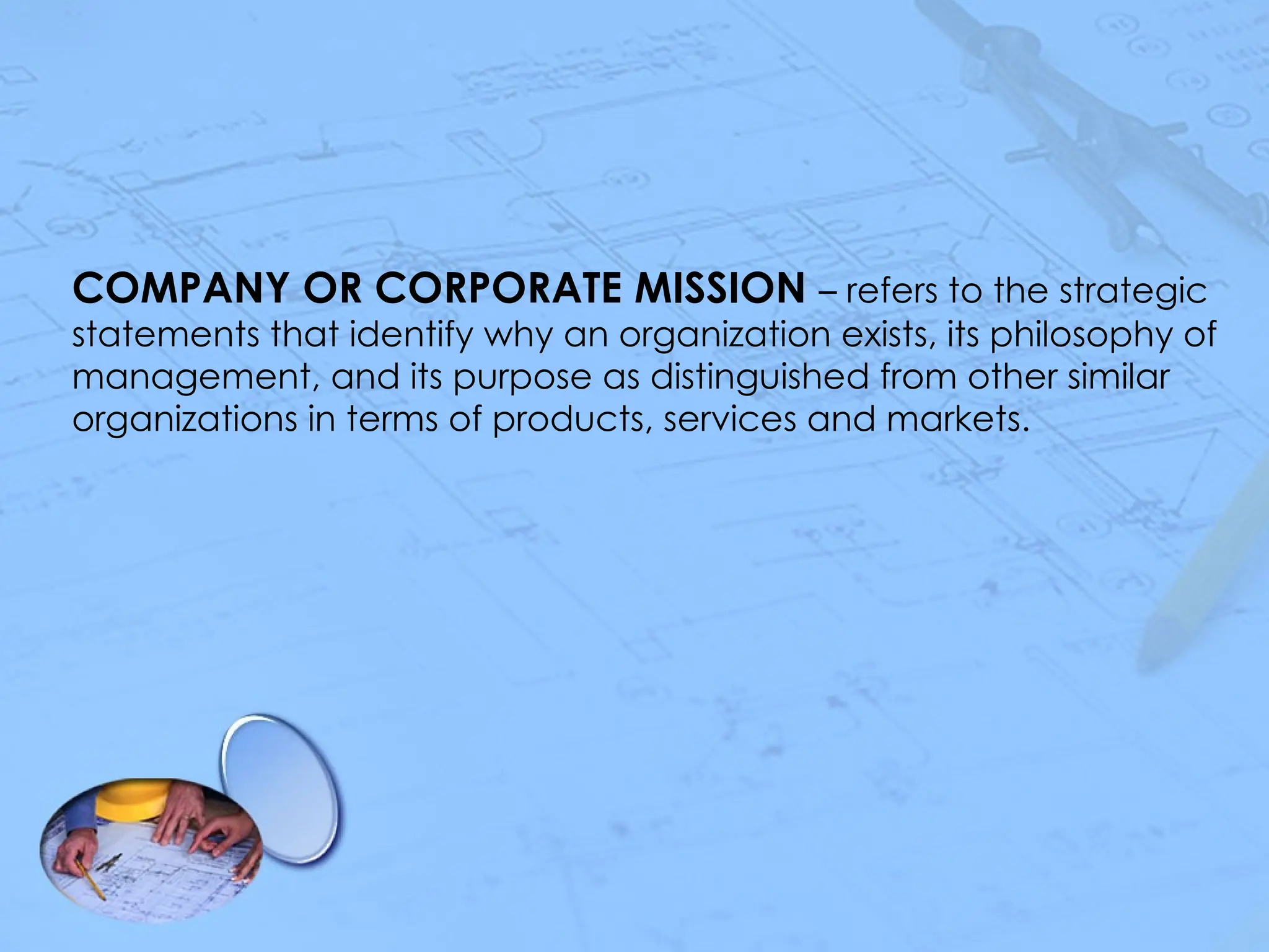 COMPANY OR CORPORATE MISSION – refers to the strategic
statements that identify why an organization exists, its philosophy of
management, and its purpose as distinguished from other similar
organizations in terms of products, services and markets.
 