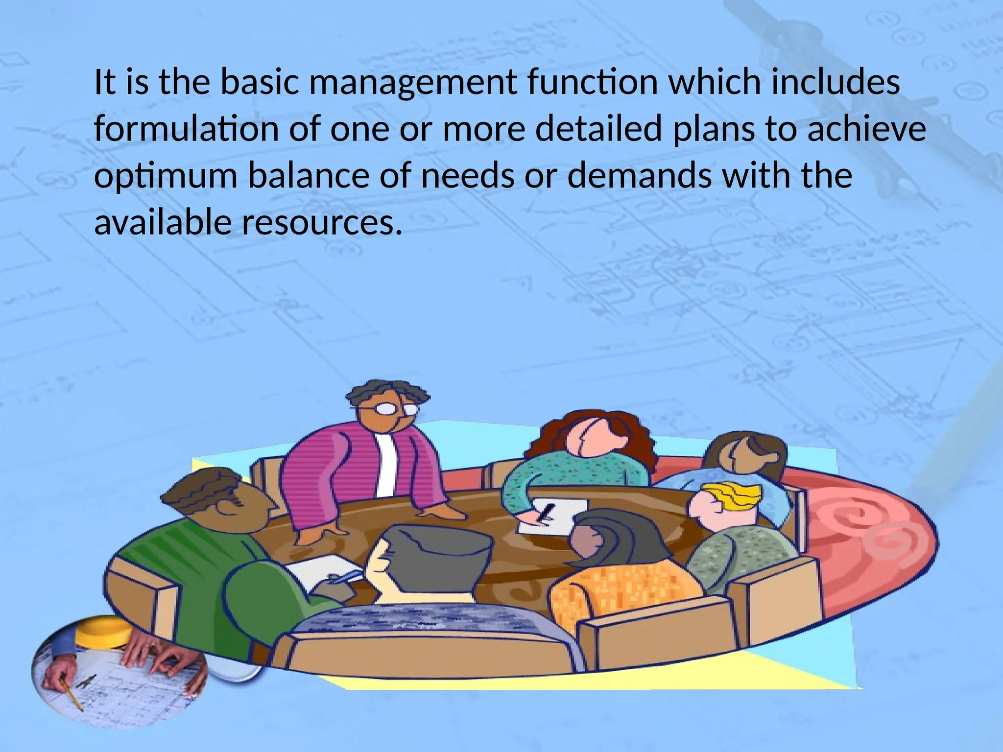 It is the basic management function which includes
formulation of one or more detailed plans to achieve
optimum balance of needs or demands with the
available resources.
 