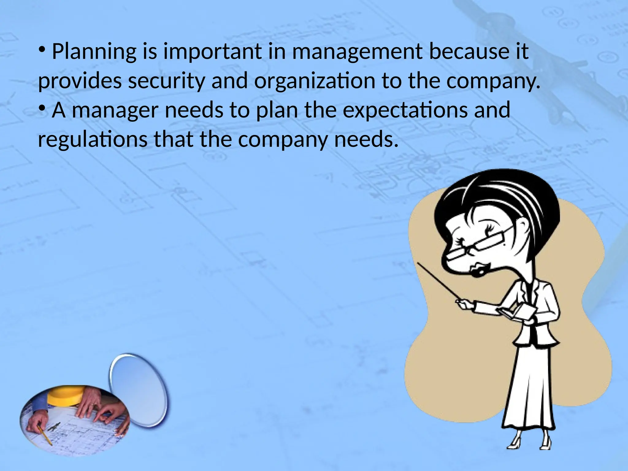 • Planning is important in management because it
provides security and organization to the company.
• A manager needs to plan the expectations and
regulations that the company needs.
 