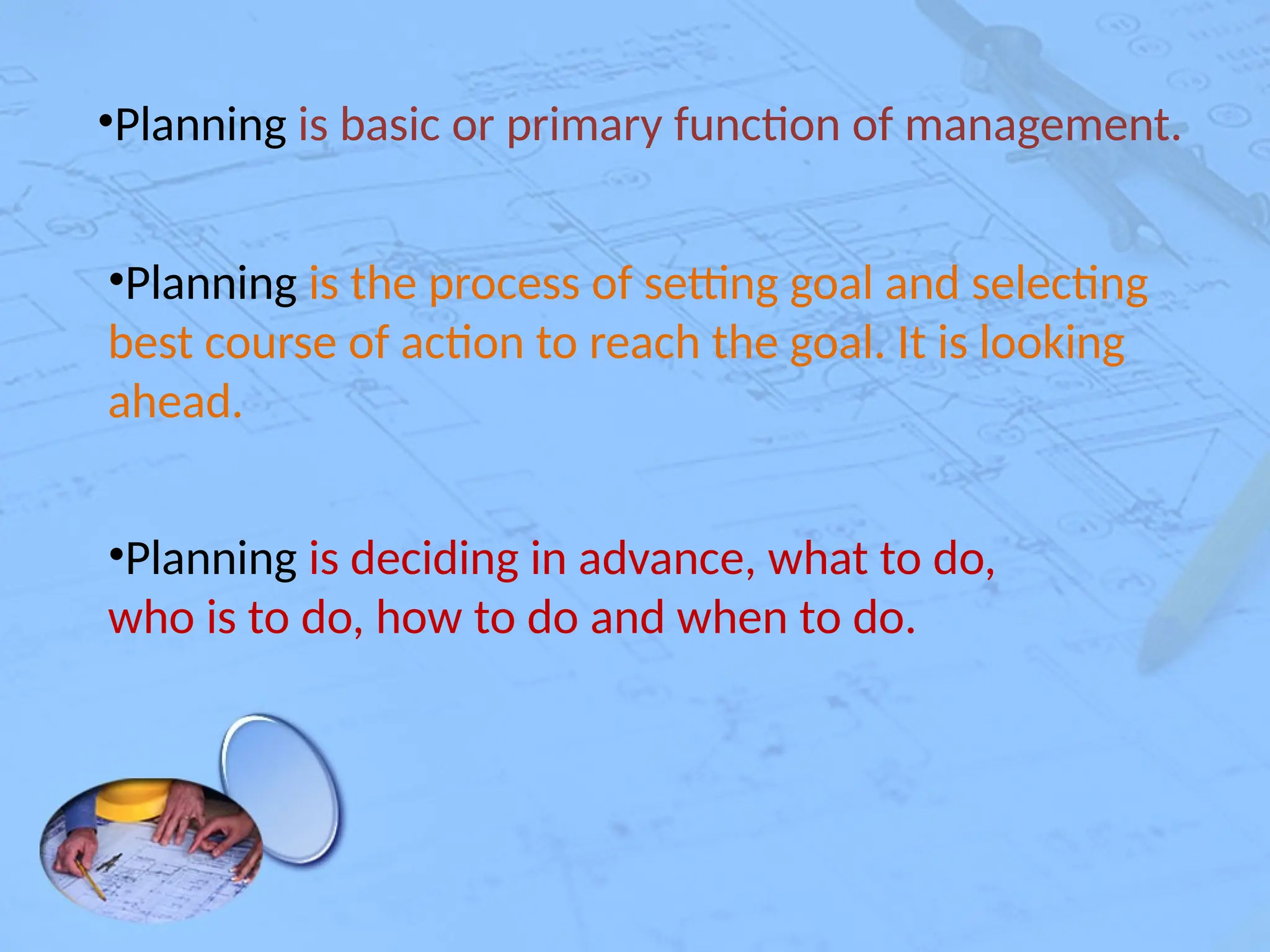 •Planning is basic or primary function of management.
•Planning is the process of setting goal and selecting
best course of action to reach the goal. It is looking
ahead.
•Planning is deciding in advance, what to do,
who is to do, how to do and when to do.
 