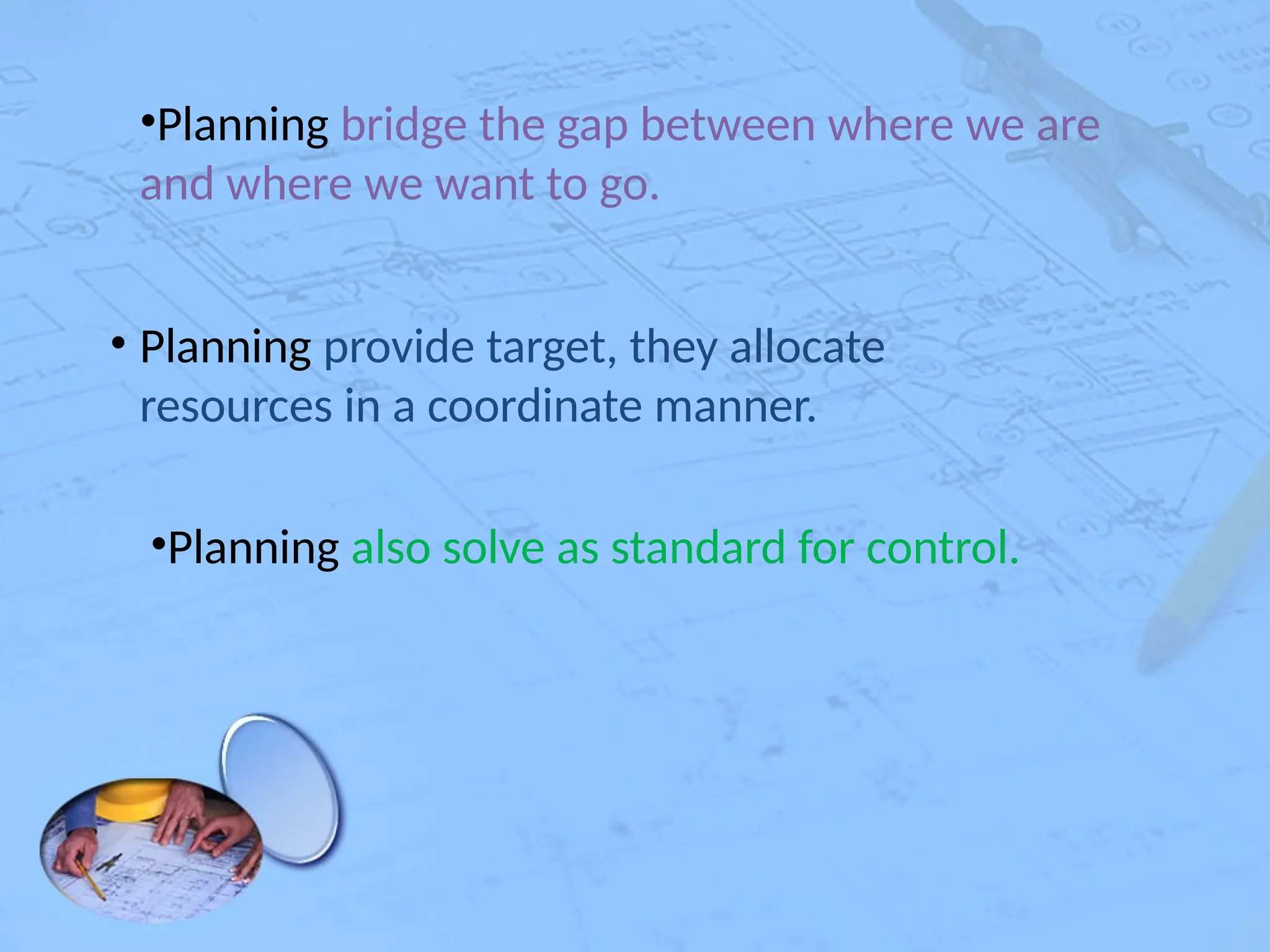 •Planning bridge the gap between where we are
and where we want to go.
• Planning provide target, they allocate
resources in a coordinate manner.
•Planning also solve as standard for control.
 
