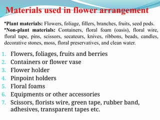 Materials used in flower arrangement
1. Flowers, foliages, fruits and berries
2. Containers or flower vase
3. Flower holder
4. Pinpoint holders
5. Floral foams
6. Equipments or other accessories
7. Scissors, florists wire, green tape, rubber band,
adhesives, transparent tapes etc.
•Plant materials: Flowers, foliage, fillers, branches, fruits, seed pods.
•Non-plant materials: Containers, floral foam (oasis), floral wire,
floral tape, pins, scissors, secateurs, knives, ribbons, beads, candles,
decorative stones, moss, floral preservatives, and clean water.
 
