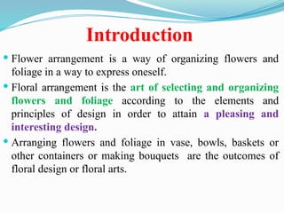 Introduction
 Flower arrangement is a way of organizing flowers and
foliage in a way to express oneself.
 Floral arrangement is the art of selecting and organizing
flowers and foliage according to the elements and
principles of design in order to attain a pleasing and
interesting design.
 Arranging flowers and foliage in vase, bowls, baskets or
other containers or making bouquets are the outcomes of
floral design or floral arts.
 