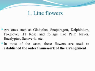 Are ones such as Gladiolus, Snapdragon, Delphinium,
Foxglove, HT Rose and foliage like Palm leaves,
Eucalyptus, Sansveria etc.
In most of the cases, these flowers are used to
established the outer framework of the arrangement
1. Line flowers
 