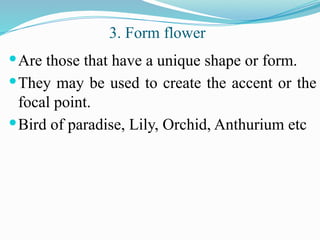 Are those that have a unique shape or form.
They may be used to create the accent or the
focal point.
Bird of paradise, Lily, Orchid, Anthurium etc
3. Form flower
 