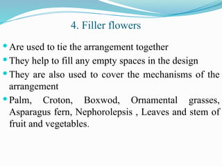 Are used to tie the arrangement together
 They help to fill any empty spaces in the design
 They are also used to cover the mechanisms of the
arrangement
 Palm, Croton, Boxwod, Ornamental grasses,
Asparagus fern, Nephorolepsis , Leaves and stem of
fruit and vegetables.
4. Filler flowers
 