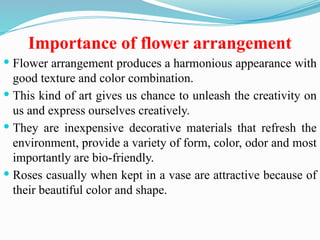 Importance of flower arrangement
 Flower arrangement produces a harmonious appearance with
good texture and color combination.
 This kind of art gives us chance to unleash the creativity on
us and express ourselves creatively.
 They are inexpensive decorative materials that refresh the
environment, provide a variety of form, color, odor and most
importantly are bio-friendly.
 Roses casually when kept in a vase are attractive because of
their beautiful color and shape.
 