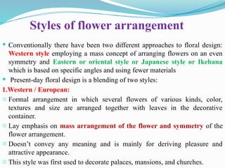 Styles of flower arrangement
 Conventionally there have been two different approaches to floral design:
Western style employing a mass concept of arranging flowers on an even
symmetry and Eastern or oriental style or Japanese style or Ikebana
which is based on specific angles and using fewer materials
 Present-day floral design is a blending of two styles:
1.Western / European:
- Formal arrangement in which several flowers of various kinds, color,
textures and size are arranged together with leaves in the decorative
container.
- Lay emphasis on mass arrangement of the flower and symmetry of the
flower arrangement.
- Doesn’t convey any meaning and is mainly for deriving pleasure and
attractive appearance.
- This style was first used to decorate palaces, mansions, and churches.
 