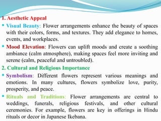 1. Aesthetic Appeal
 Visual Beauty: Flower arrangements enhance the beauty of spaces
with their colors, forms, and textures. They add elegance to homes,
events, and workplaces.
 Mood Elevation: Flowers can uplift moods and create a soothing
ambiance (calm atmosphere), making spaces feel more inviting and
serene (calm, peaceful and untroubled).
2. Cultural and Religious Importance
 Symbolism: Different flowers represent various meanings and
emotions. In many cultures, flowers symbolize love, purity,
prosperity, and peace.
 Rituals and Traditions: Flower arrangements are central to
weddings, funerals, religious festivals, and other cultural
ceremonies. For example, flowers are key in offerings in Hindu
rituals or decor in Japanese Ikebana.
 