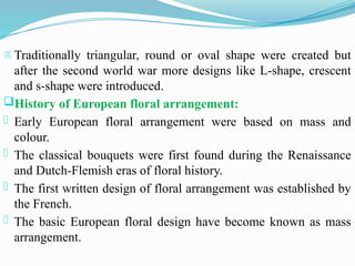 - Traditionally triangular, round or oval shape were created but
after the second world war more designs like L-shape, crescent
and s-shape were introduced.
History of European floral arrangement:
- Early European floral arrangement were based on mass and
colour.
- The classical bouquets were first found during the Renaissance
and Dutch-Flemish eras of floral history.
- The first written design of floral arrangement was established by
the French.
- The basic European floral design have become known as mass
arrangement.
 