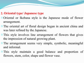 2. Oriental type/ Japanese type
-Oriental or Ikebana style is the Japanese mode of flower
arrangement.
-The oriental art of floral design began in ancient china and
was later refined by the Japanese.
-This style involves line arrangement of flowers that gives
the impression of natural growing plant.
-The arrangement seems very simple, symbolic, meaningful
and informal.
-This style maintain a good balance and proportion of
flowers, stem, color, shape and flower vase.
 