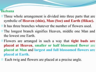 Ikebana
-Three whole arrangement is divided into three parts that are
symbolic of Heaven (shin), Man (Soe) and Earth (Hikae).
-It has three branches whatever the number of flowers used.
-The longest branch signifies Heaven, middle one Man and
the lowest one Earth.
-Flowers are arranged in such a way that tight buds are
placed at Heaven, smaller or half blossomed flower are
placed at Man and largest and full blossomed flowers are
placed at Earth.
- Each twig and flowers are placed at a precise angle.
 