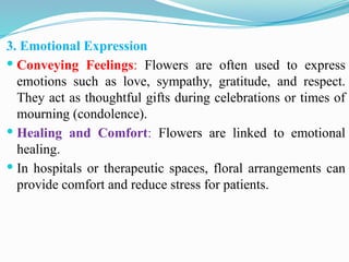 3. Emotional Expression
 Conveying Feelings: Flowers are often used to express
emotions such as love, sympathy, gratitude, and respect.
They act as thoughtful gifts during celebrations or times of
mourning (condolence).
 Healing and Comfort: Flowers are linked to emotional
healing.
 In hospitals or therapeutic spaces, floral arrangements can
provide comfort and reduce stress for patients.
 