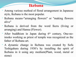 Ikebana
- Among various method of floral arrangement in Japanese
style, Ikebana is the most popular.
- Ikebana means-"arranging flowers" or "making flowers
alive"
- Ikebana is derived from the word Ikeru (living or
arranging) and Hanna (Flower).
- After buddhism in Japan during 6th
century, One-no-
imoko working as priest of temple was recognized as the
father of Ikebana art.
- A dynamic change in Ikebana was created by Sofu
Teshigahara during 1930’s by installing the spirit of
Ikebana in it using any medium(Plant, wood, metal or
stone)
 