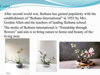 Contd…….
- After second world war, Ikebana has gained popularity with the
establishment of “Ikebana International” in 1955 by Mrs.
Gorden Allen and the teachers of leading Ikebana school.
- The motto of Ikebana international is “friendship through
flowers” and aim is to bring nature to home and beauty of the
living area.
 