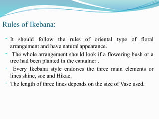 Rules of Ikebana:
- It should follow the rules of oriental type of floral
arrangement and have natural appearance.
- The whole arrangement should look if a flowering bush or a
tree had been planted in the container .
- Every Ikebana style endorses the three main elements or
lines shine, soe and Hikae.
- The length of three lines depends on the size of Vase used.
 