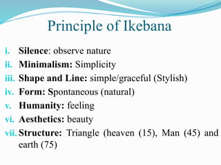 i. Silence: observe nature
ii. Minimalism: Simplicity
iii. Shape and Line: simple/graceful (Stylish)
iv. Form: Spontaneous (natural)
v. Humanity: feeling
vi. Aesthetics: beauty
vii. Structure: Triangle (heaven (15), Man (45) and
earth (75)
Principle of Ikebana
 