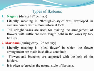 Types of Ikebana:
1. Nageire (during 12th
century)
- Literally meaning is ‘through-in-style’ was developed in
samurai homes with a more informal look.
- Tall upright vases are used for making the arrangement of
flowers with sufficient stem length hold in the vases by far-
fixtures.
2. Moribana (during early 19th
century)
- Literally meaning is ‘piled flower’ in which the flower
arrangement are made in shallow container.
- Flowers and branches are supported with the help of pin
holders.
- It is often referred as the natural style of Ikebana.
 