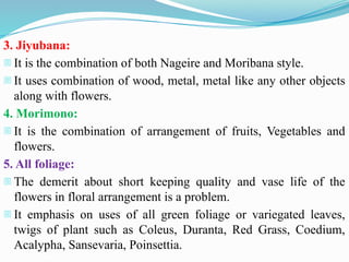 3. Jiyubana:
- It is the combination of both Nageire and Moribana style.
- It uses combination of wood, metal, metal like any other objects
along with flowers.
4. Morimono:
- It is the combination of arrangement of fruits, Vegetables and
flowers.
5. All foliage:
- The demerit about short keeping quality and vase life of the
flowers in floral arrangement is a problem.
- It emphasis on uses of all green foliage or variegated leaves,
twigs of plant such as Coleus, Duranta, Red Grass, Coedium,
Acalypha, Sansevaria, Poinsettia.
 
