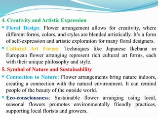 4. Creativity and Artistic Expression
 Floral Design: Flower arrangement allows for creativity, where
different forms, colors, and styles are blended artistically. It’s a form
of self-expression and artistic exploration for many floral designers.
 Cultural Art Forms: Techniques like Japanese Ikebana or
European flower arranging represent rich cultural art forms, each
with their unique philosophy and style.
5. Symbol of Nature and Sustainability
 Connection to Nature: Flower arrangements bring nature indoors,
creating a connection with the natural environment. It can remind
people of the beauty of the outside world.
 Eco-consciousness: Sustainable flower arranging using local,
seasonal flowers promotes environmentally friendly practices,
supporting local florists and growers.
 